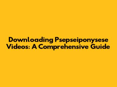 Downloading Psepseiponysese Videos: A Comprehensive Guide