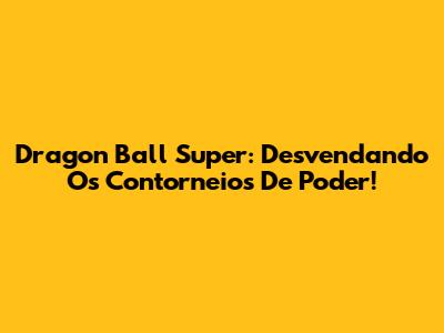 Dragon Ball Super: Desvendando Os Contorneios De Poder!