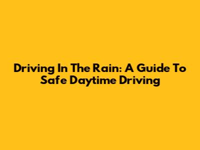 Driving In The Rain: A Guide To Safe Daytime Driving