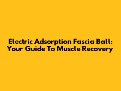 Electric Adsorption Fascia Ball: Your Guide To Muscle Recovery