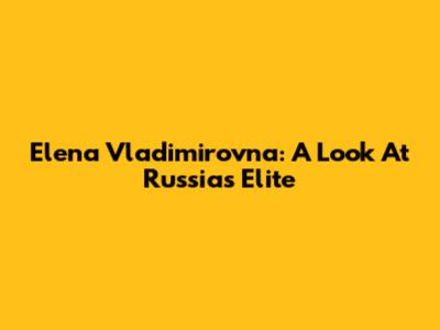 Elena Vladimirovna: A Look At Russia's Elite