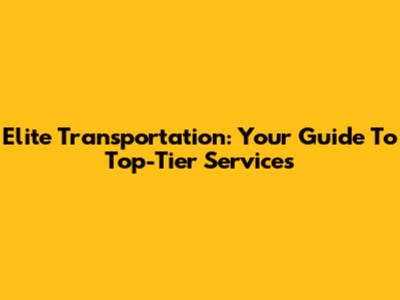 Elite Transportation: Your Guide To Top-Tier Services