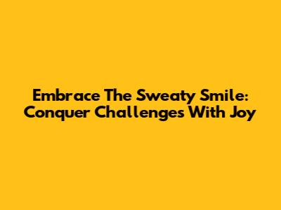 Embrace The Sweaty Smile: Conquer Challenges With Joy