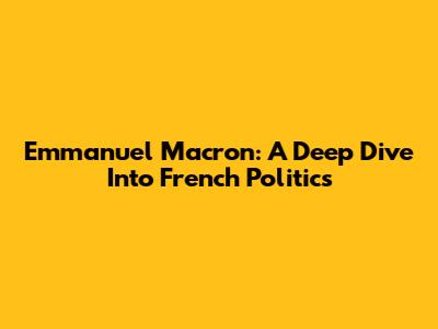 Emmanuel Macron: A Deep Dive Into French Politics