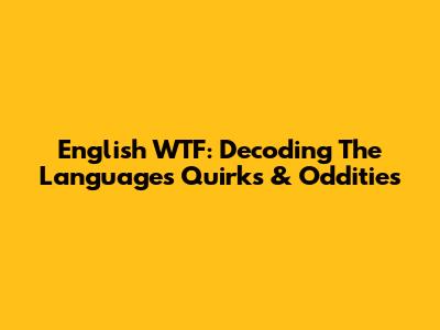 English WTF: Decoding The Language's Quirks & Oddities