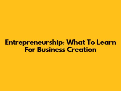 Entrepreneurship: What To Learn For Business Creation