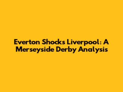 Everton Shocks Liverpool: A Merseyside Derby Analysis
