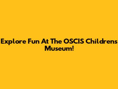 Explore Fun At The OSCIS Children's Museum!