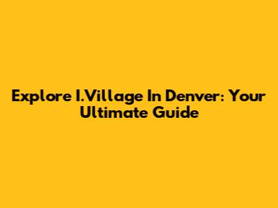 Explore I.Village In Denver: Your Ultimate Guide