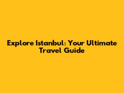 Explore Istanbul: Your Ultimate Travel Guide