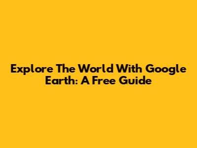 Explore The World With Google Earth: A Free Guide