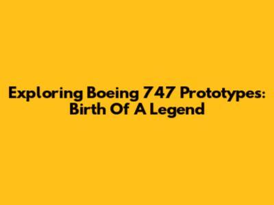 Exploring Boeing 747 Prototypes: Birth Of A Legend
