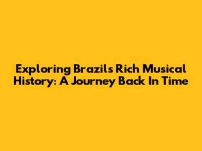 Exploring Brazil's Rich Musical History: A Journey Back In Time