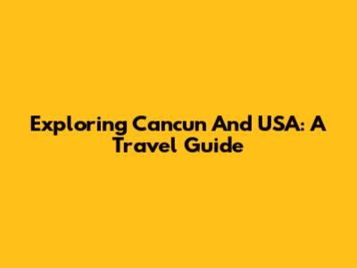 Exploring Cancun And USA: A Travel Guide