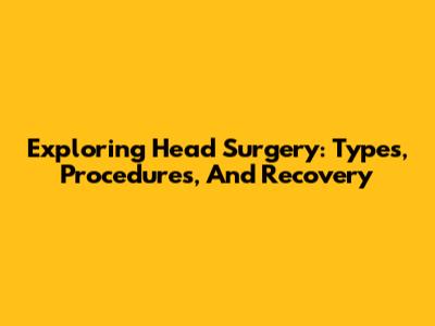 Exploring Head Surgery: Types, Procedures, And Recovery