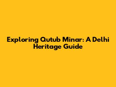 Exploring Qutub Minar: A Delhi Heritage Guide
