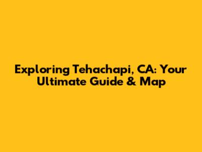 Exploring Tehachapi, CA: Your Ultimate Guide & Map