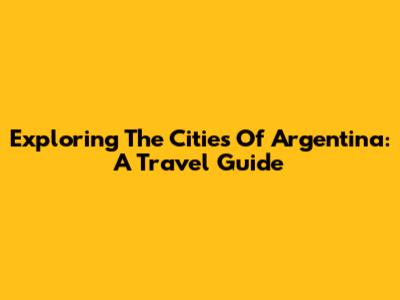 Exploring The Cities Of Argentina: A Travel Guide