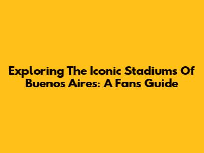 Exploring The Iconic Stadiums Of Buenos Aires: A Fan's Guide