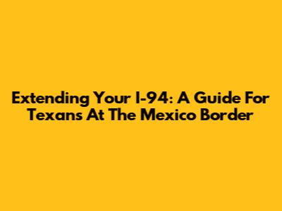 Extending Your I-94: A Guide For Texans At The Mexico Border