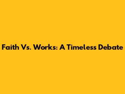 Faith Vs. Works: A Timeless Debate