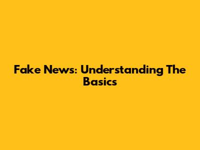 Fake News: Understanding The Basics