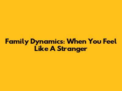Family Dynamics: When You Feel Like A Stranger