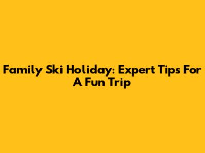 Family Ski Holiday: Expert Tips For A Fun Trip