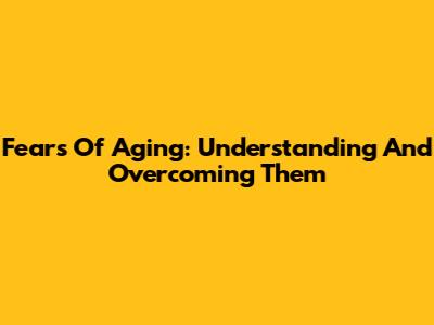Fears Of Aging: Understanding And Overcoming Them