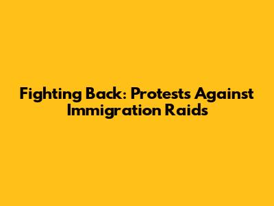 Fighting Back: Protests Against Immigration Raids