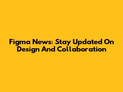 Figma News: Stay Updated On Design And Collaboration