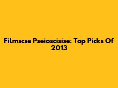 Filmscse Pseioscisise: Top Picks Of 2013