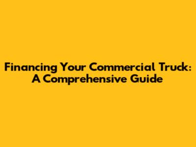 Financing Your Commercial Truck: A Comprehensive Guide