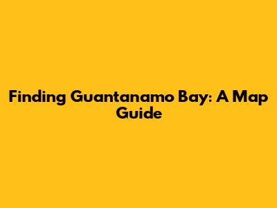 Finding Guantanamo Bay: A Map Guide