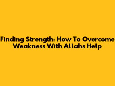 Finding Strength: How To Overcome Weakness With Allah's Help