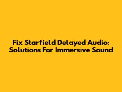 Fix Starfield Delayed Audio: Solutions For Immersive Sound