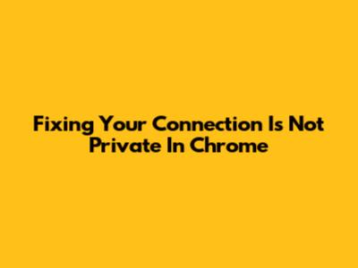 Fixing 'Your Connection Is Not Private' In Chrome