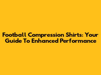 Football Compression Shirts: Your Guide To Enhanced Performance