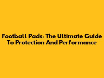 Football Pads: The Ultimate Guide To Protection And Performance