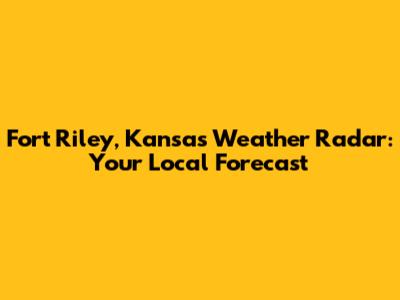 Fort Riley, Kansas Weather Radar: Your Local Forecast