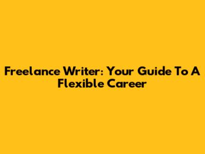 Freelance Writer: Your Guide To A Flexible Career