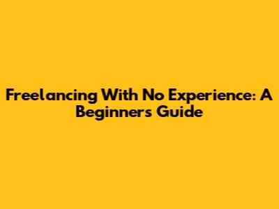 Freelancing With No Experience: A Beginner's Guide