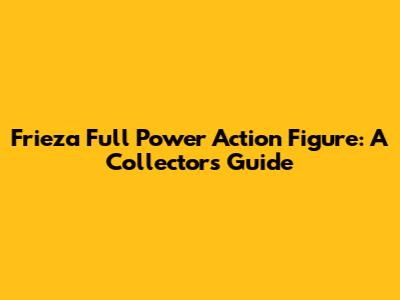 Frieza Full Power Action Figure: A Collector's Guide