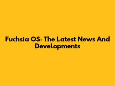 Fuchsia OS: The Latest News And Developments