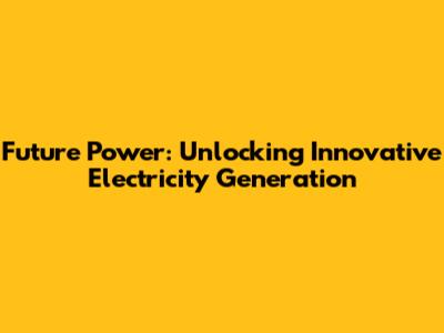 Future Power: Unlocking Innovative Electricity Generation
