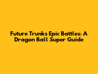 Future Trunks' Epic Battles: A Dragon Ball Super Guide