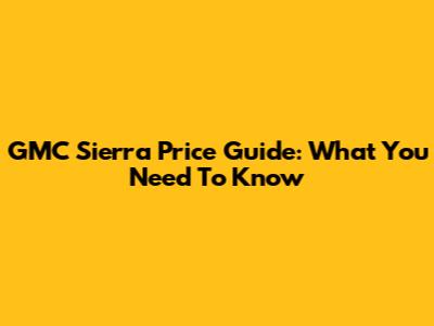 GMC Sierra Price Guide: What You Need To Know