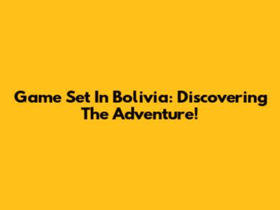 Game Set In Bolivia: Discovering The Adventure!
