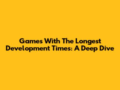 Games With The Longest Development Times: A Deep Dive