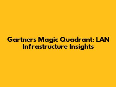 Gartner's Magic Quadrant: LAN Infrastructure Insights